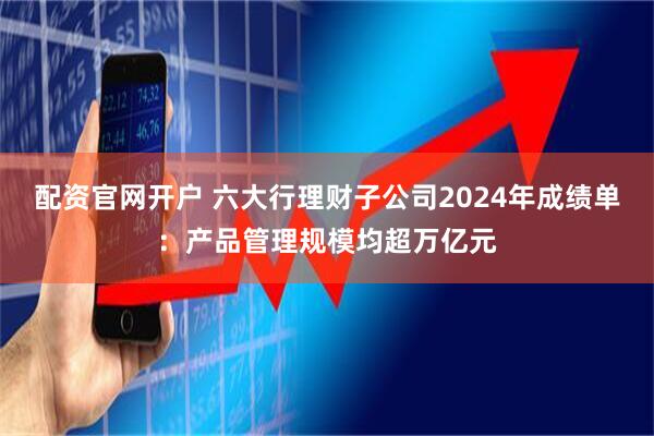 配资官网开户 六大行理财子公司2024年成绩单：产品管理规模均超万亿元