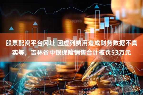 股票配资平台网址 因虚列费用造成财务数据不真实等，吉林省中银保险销售合计被罚53万元