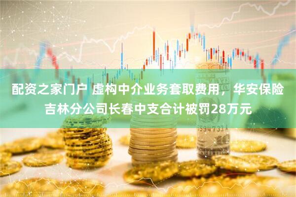 配资之家门户 虚构中介业务套取费用，华安保险吉林分公司长春中支合计被罚28万元