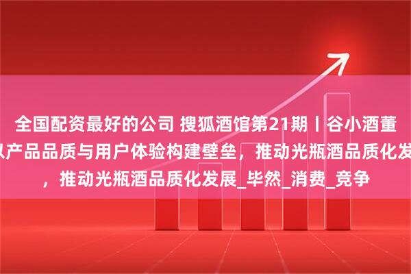 全国配资最好的公司 搜狐酒馆第21期丨谷小酒董事长兼CEO刘飞：以产品品质与用户体验构建壁垒，推动光瓶酒品质化发展_毕然_消费_竞争