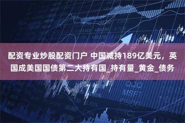 配资专业炒股配资门户 中国减持189亿美元，英国成美国国债第二大持有国_持有量_黄金_债务