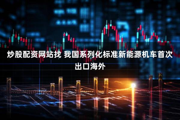 炒股配资网站找 我国系列化标准新能源机车首次出口海外