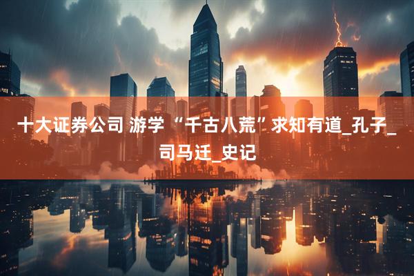 十大证券公司 游学 “千古八荒”求知有道_孔子_司马迁_史记