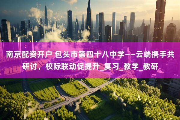 南京配资开户 包头市第四十八中学——云端携手共研讨，校际联动促提升_复习_教学_教研