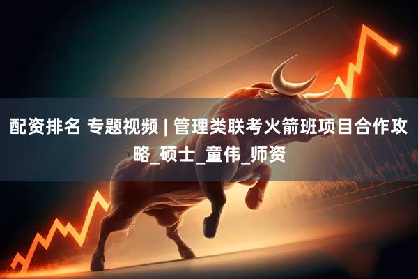 配资排名 专题视频 | 管理类联考火箭班项目合作攻略_硕士_童伟_师资