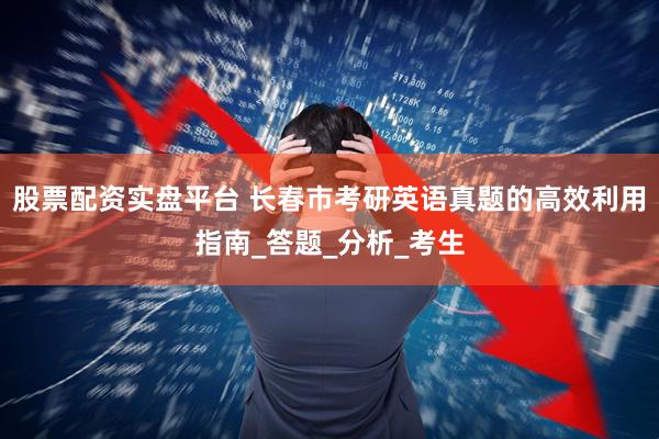 股票配资实盘平台 长春市考研英语真题的高效利用指南_答题_分析_考生