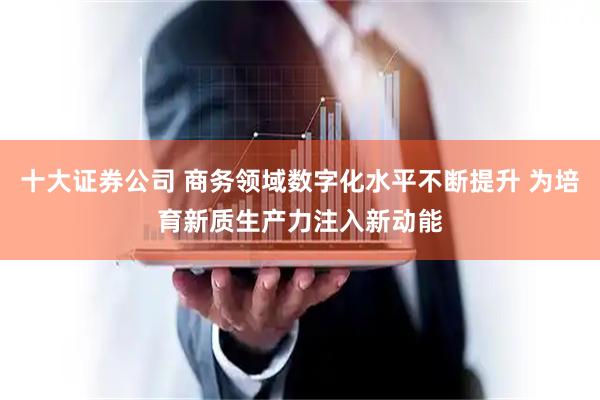 十大证券公司 商务领域数字化水平不断提升 为培育新质生产力注入新动能