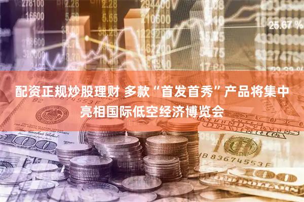 配资正规炒股理财 多款“首发首秀”产品将集中亮相国际低空经济博览会