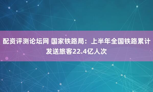 配资评测论坛网 国家铁路局：上半年全国铁路累计发送旅客22.4亿人次