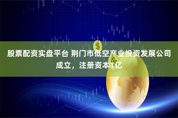 股票配资实盘平台 荆门市低空产业投资发展公司成立，注册资本1亿