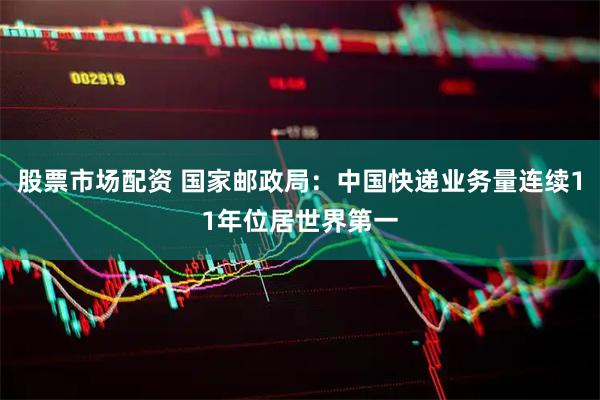 股票市场配资 国家邮政局：中国快递业务量连续11年位居世界第一