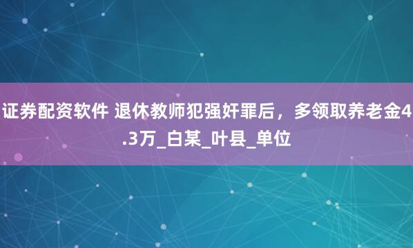 证券配资软件 退休教师犯强奸罪后，多领取养老金4.3万_白某_叶县_单位