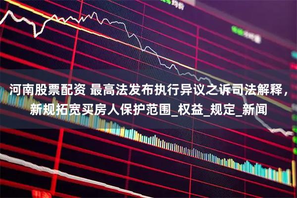 河南股票配资 最高法发布执行异议之诉司法解释，新规拓宽买房人保护范围_权益_规定_新闻