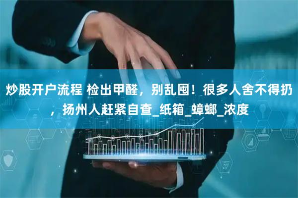 炒股开户流程 检出甲醛，别乱囤！很多人舍不得扔，扬州人赶紧自查_纸箱_蟑螂_浓度