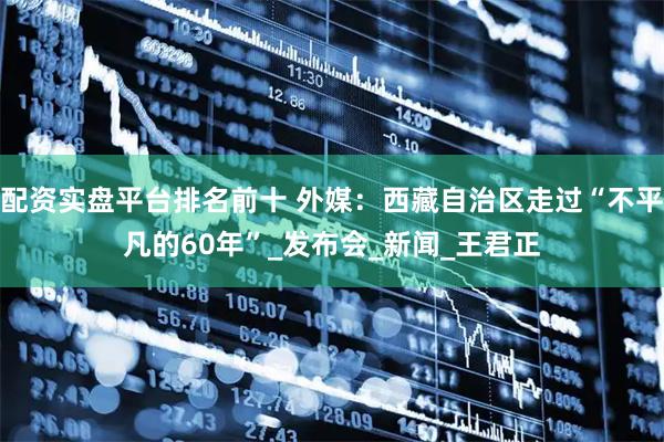 配资实盘平台排名前十 外媒：西藏自治区走过“不平凡的60年”_发布会_新闻_王君正