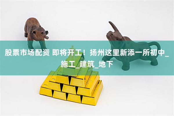 股票市场配资 即将开工！扬州这里新添一所初中_施工_建筑_地下