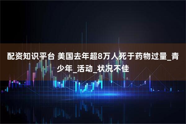 配资知识平台 美国去年超8万人死于药物过量_青少年_活动_状况不佳