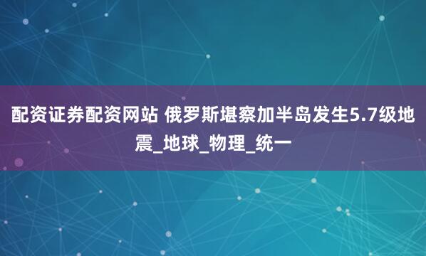 配资证券配资网站 俄罗斯堪察加半岛发生5.7级地震_地球_物理_统一