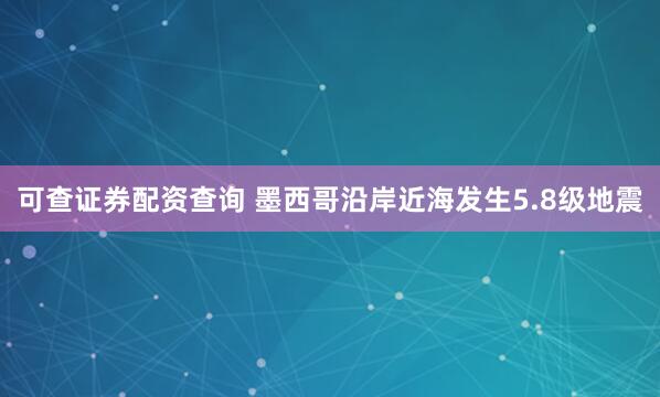 可查证券配资查询 墨西哥沿岸近海发生5.8级地震