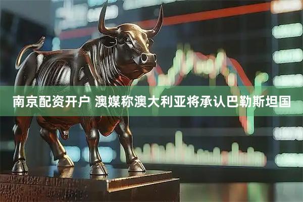 南京配资开户 澳媒称澳大利亚将承认巴勒斯坦国