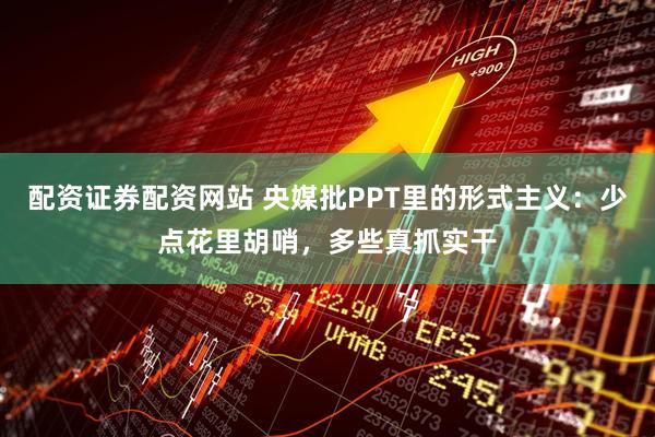 配资证券配资网站 央媒批PPT里的形式主义：少点花里胡哨，多些真抓实干