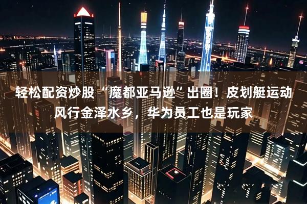 轻松配资炒股 “魔都亚马逊”出圈！皮划艇运动风行金泽水乡，华为员工也是玩家