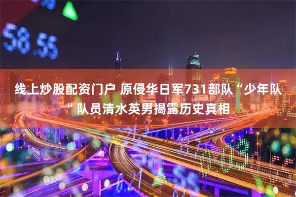 线上炒股配资门户 原侵华日军731部队“少年队”队员清水英男揭露历史真相