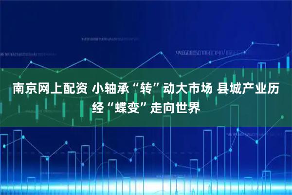 南京网上配资 小轴承“转”动大市场 县城产业历经“蝶变”走向世界