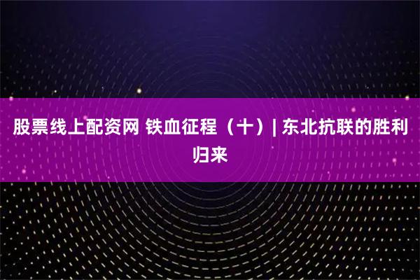 股票线上配资网 铁血征程（十）| 东北抗联的胜利归来